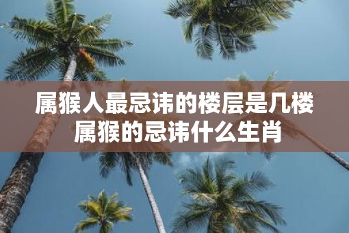 属猴人最忌讳的楼层是几楼 属猴的忌讳什么生肖