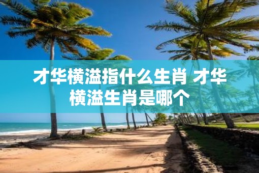才华横溢指什么生肖 才华横溢生肖是哪个 才华横溢指什么生肖 才华横溢生肖是哪个