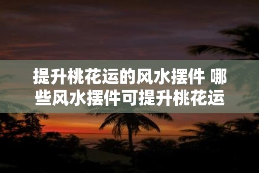 提升桃花运的风水摆件 哪些风水摆件可提升桃花运