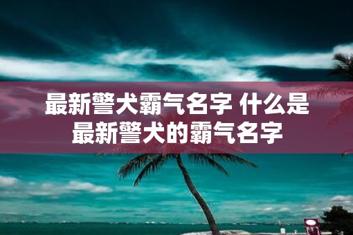 最新警犬霸气名字 什么是最新警犬的霸气名字