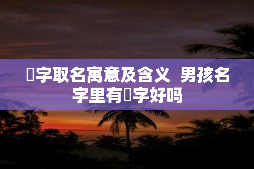 堃字取名寓意及含义  男孩名字里有堃字好吗