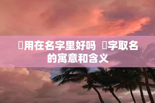 旸用在名字里好吗 旸字取名的寓意和含义 旸用在名字里好吗 旸字取名的寓意和含义