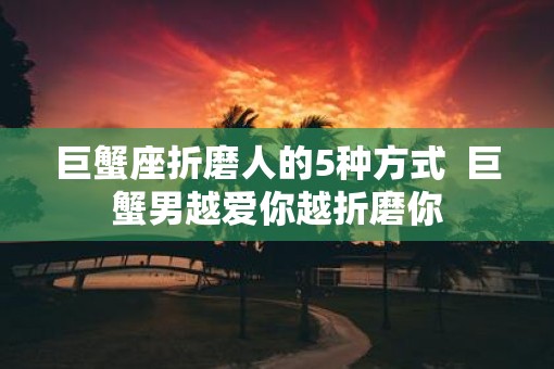 巨蟹座折磨人的5种方式  巨蟹男越爱你越折磨你