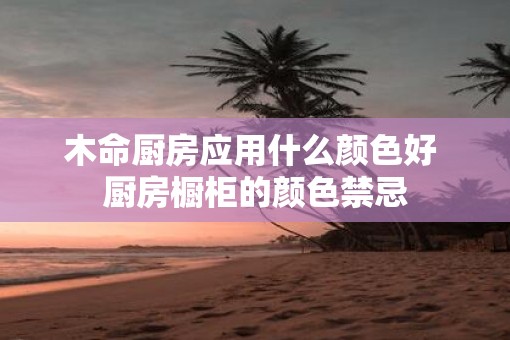 木命厨房应用什么颜色好 厨房橱柜的颜色禁忌