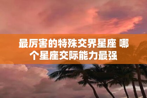 最厉害的特殊交界星座 哪个星座交际能力最强
