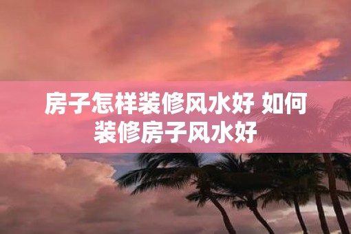 房子怎样装修风水好 如何装修房子风水好