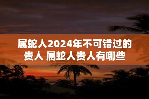 属蛇人2025年不可错过的贵人 属蛇人贵人有哪些
