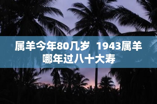 属羊今年80几岁 1943属羊哪年过八十大寿 属羊今年80几岁 1943属羊哪年过八十大寿