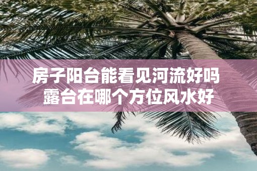 房子阳台能看见河流好吗 露台在哪个方位风水好