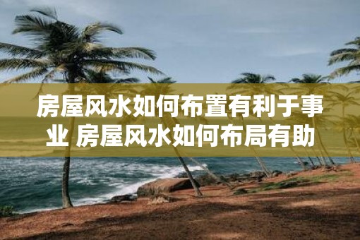 房屋风水如何布置有利于事业 房屋风水如何布局有助事业