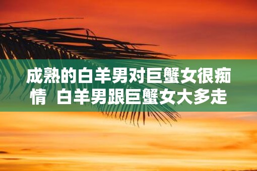 成熟的白羊男对巨蟹女很痴情  白羊男跟巨蟹女大多走不到最后吗