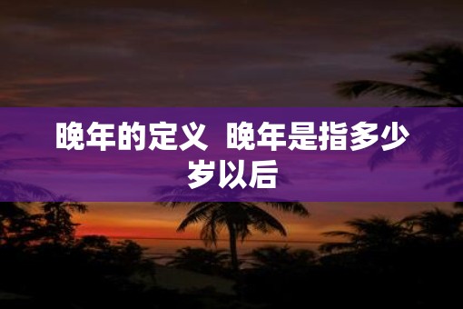晚年的定义  晚年是指多少岁以后