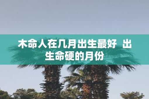 木命人在几月出生最好  出生命硬的月份
