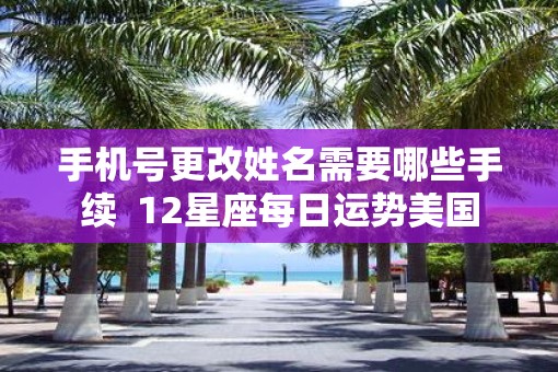 手机号更改姓名需要哪些手续  12星座每日运势美国