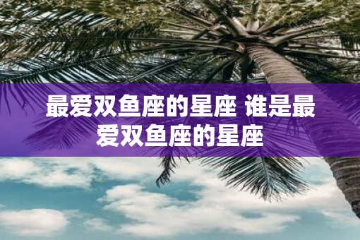 最爱双鱼座的星座 谁是最爱双鱼座的星座