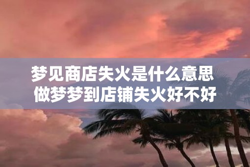 梦见商店失火是什么意思 做梦梦到店铺失火好不好