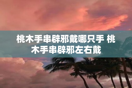 桃木手串辟邪戴哪只手 桃木手串辟邪左右戴