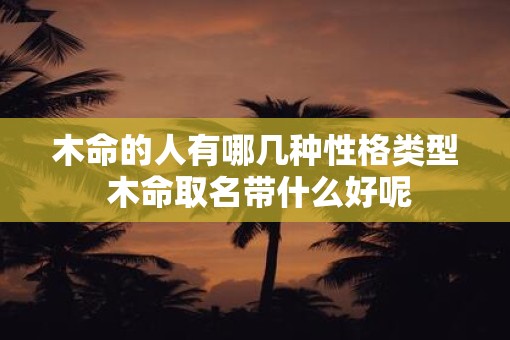木命的人有哪几种性格类型 木命取名带什么好呢