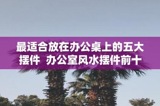 最适合放在办公桌上的五大摆件  办公室风水摆件前十名