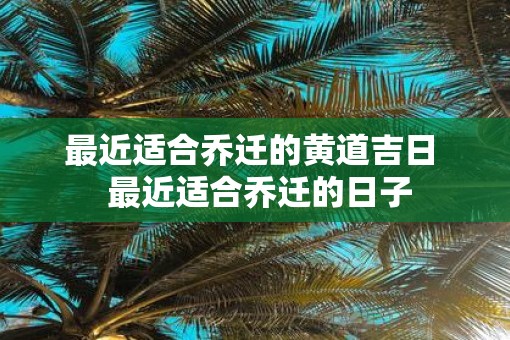 最近适合乔迁的黄道吉日  最近适合乔迁的日子