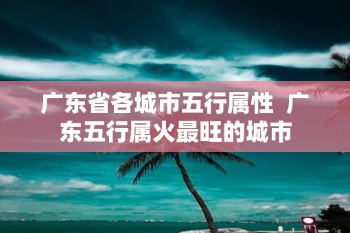 广东省各城市五行属性  广东五行属火最旺的城市