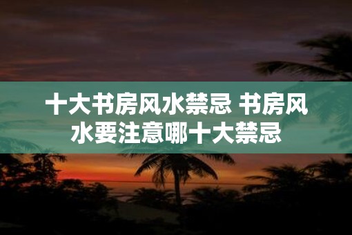 十大书房风水禁忌 书房风水要注意哪十大禁忌
