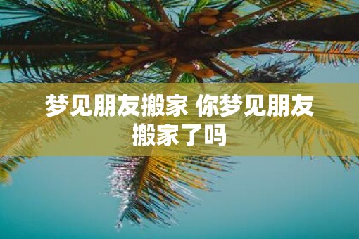 梦见朋友搬家 你梦见朋友搬家了吗