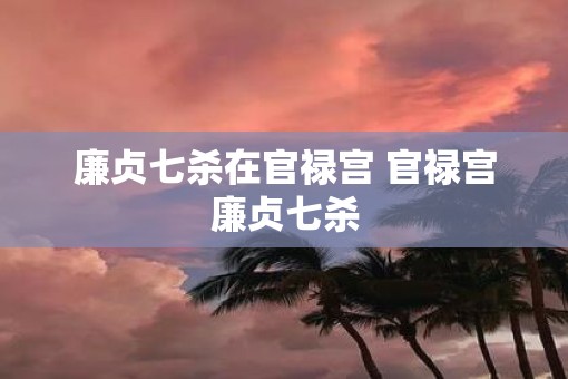 廉贞七杀在官禄宫 官禄宫廉贞七杀