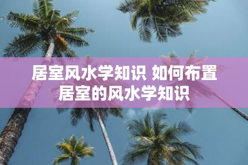 居室风水学知识 如何布置居室的风水学知识