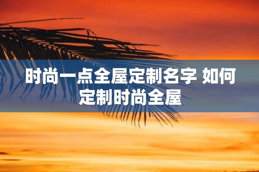 时尚一点全屋定制名字 如何定制时尚全屋