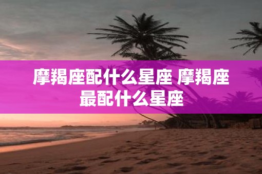 摩羯座配什么星座 摩羯座最配什么星座