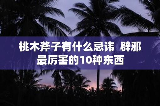 桃木斧子有什么忌讳 辟邪最厉害的10种东西 桃木斧子有什么忌讳 辟邪最厉害的10种东西