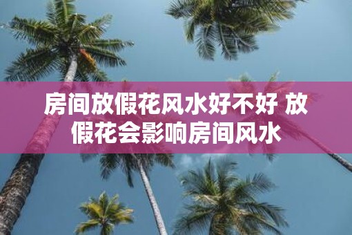 房间放假花风水好不好 放假花会影响房间风水