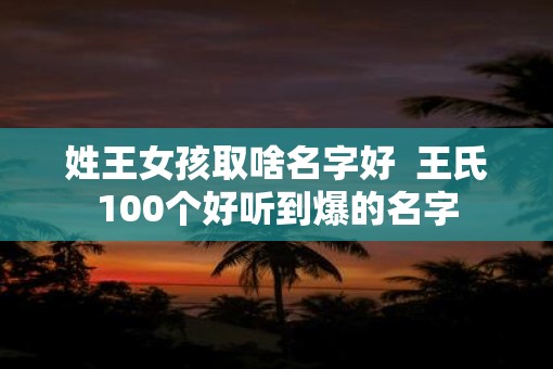 姓王女孩取啥名字好  王氏100个好听到爆的名字