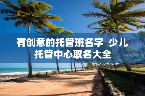 有创意的托管班名字  少儿托管中心取名大全