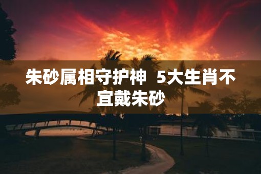 朱砂属相守护神  5大生肖不宜戴朱砂