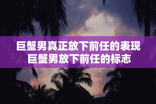 巨蟹男真正放下前任的表现 巨蟹男放下前任的标志