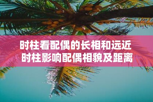 时柱看配偶的长相和远近 时柱影响配偶相貌及距离