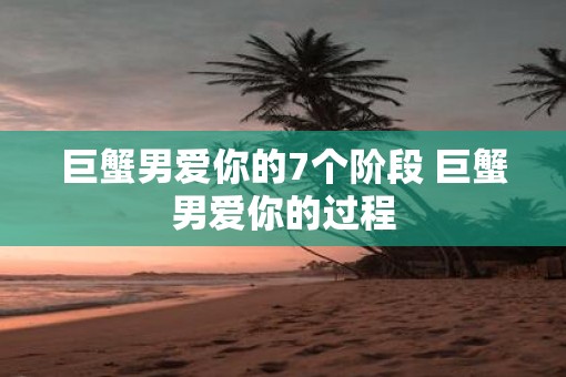巨蟹男爱你的7个阶段 巨蟹男爱你的过程