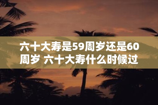 六十大寿是59周岁还是60周岁 六十大寿什么时候过