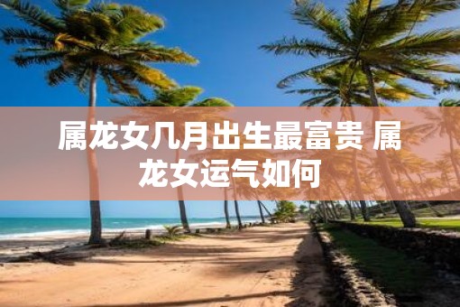 属龙女几月出生最富贵 属龙女运气如何