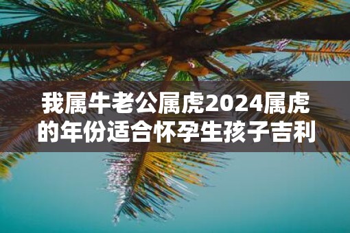 我属牛老公属虎2025属虎的年份适合怀孕生孩子吉利不