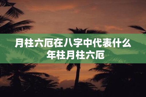 月柱六厄在八字中代表什么  年柱月柱六厄