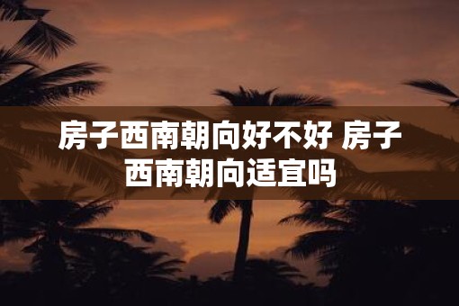 房子西南朝向好不好 房子西南朝向适宜吗