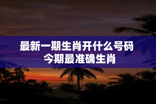 最新一期生肖开什么号码 今期最准确生肖 最新一期生肖开什么号码 今期最准确生肖
