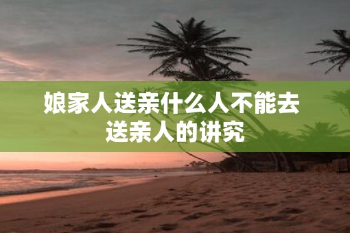 娘家人送亲什么人不能去 送亲人的讲究