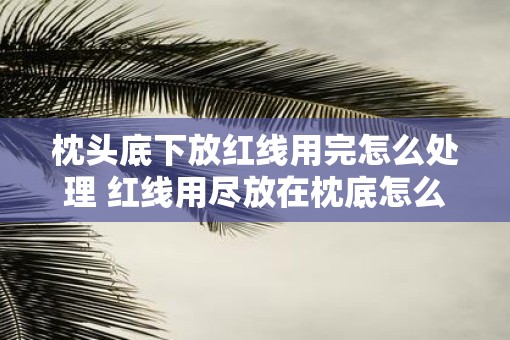枕头底下放红线用完怎么处理 红线用尽放在枕底怎么处理 枕头底下放红线用完怎么处理 红线用尽放在枕底怎么处理