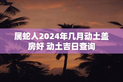 属蛇人2025年几月动土盖房好 动土吉日查询