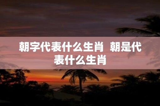 朝字代表什么生肖  朝是代表什么生肖