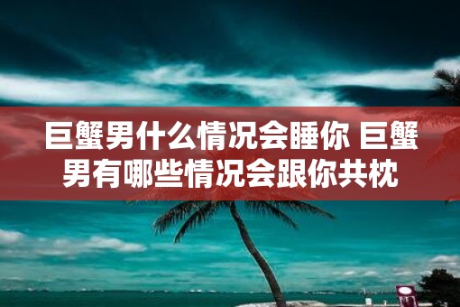 巨蟹男什么情况会睡你 巨蟹男有哪些情况会跟你共枕